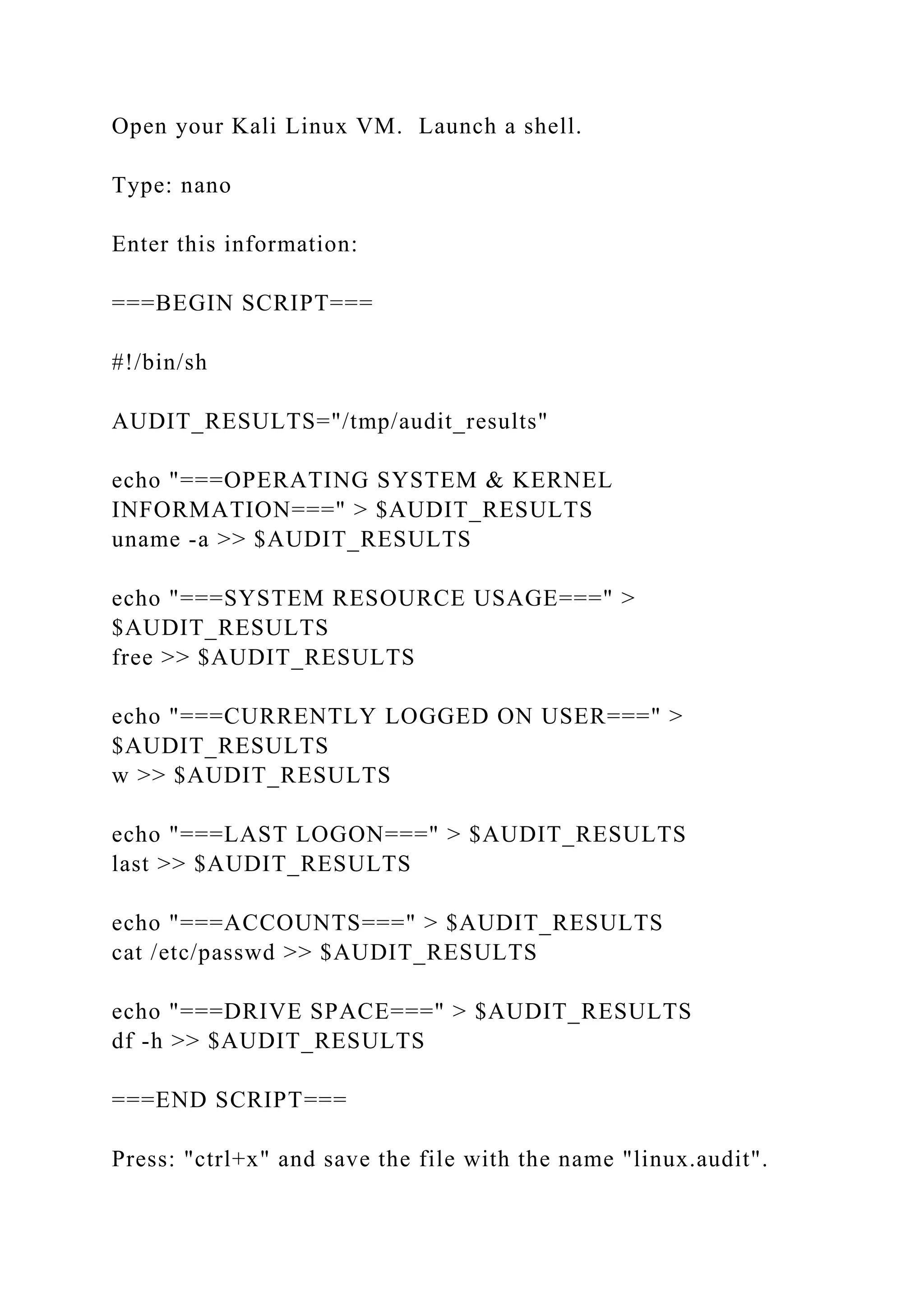 Open your Kali Linux VM. Launch a shell.
Type: nano
Enter this information:
===BEGIN SCRIPT===
#!/bin/sh
AUDIT_RESULTS="/tmp/audit_results"
echo "===OPERATING SYSTEM & KERNEL
INFORMATION===" > $AUDIT_RESULTS
uname -a >> $AUDIT_RESULTS
echo "===SYSTEM RESOURCE USAGE===" >
$AUDIT_RESULTS
free >> $AUDIT_RESULTS
echo "===CURRENTLY LOGGED ON USER===" >
$AUDIT_RESULTS
w >> $AUDIT_RESULTS
echo "===LAST LOGON===" > $AUDIT_RESULTS
last >> $AUDIT_RESULTS
echo "===ACCOUNTS===" > $AUDIT_RESULTS
cat /etc/passwd >> $AUDIT_RESULTS
echo "===DRIVE SPACE===" > $AUDIT_RESULTS
df -h >> $AUDIT_RESULTS
===END SCRIPT===
Press: "ctrl+x" and save the file with the name "linux.audit".
 