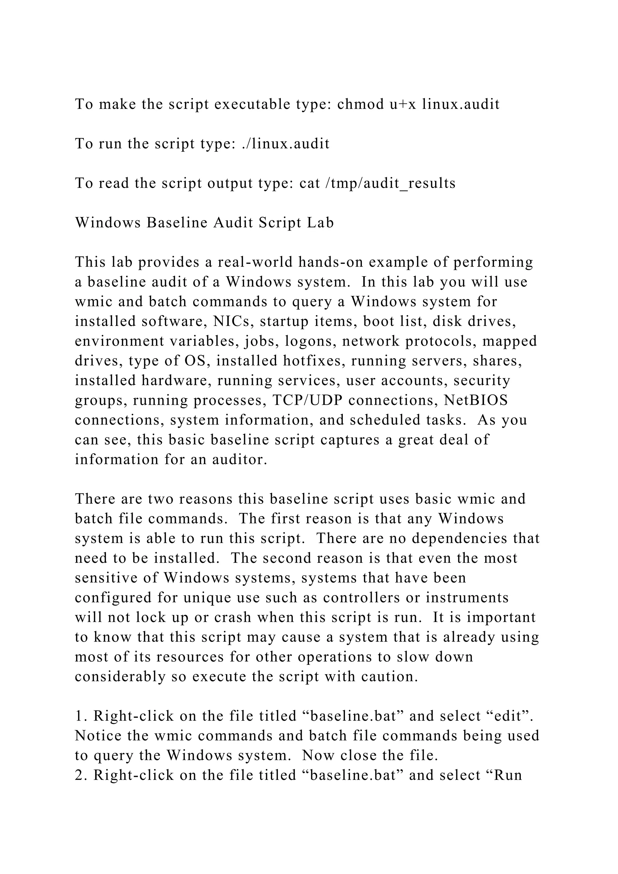 To make the script executable type: chmod u+x linux.audit
To run the script type: ./linux.audit
To read the script output type: cat /tmp/audit_results
Windows Baseline Audit Script Lab
This lab provides a real-world hands-on example of performing
a baseline audit of a Windows system. In this lab you will use
wmic and batch commands to query a Windows system for
installed software, NICs, startup items, boot list, disk drives,
environment variables, jobs, logons, network protocols, mapped
drives, type of OS, installed hotfixes, running servers, shares,
installed hardware, running services, user accounts, security
groups, running processes, TCP/UDP connections, NetBIOS
connections, system information, and scheduled tasks. As you
can see, this basic baseline script captures a great deal of
information for an auditor.
There are two reasons this baseline script uses basic wmic and
batch file commands. The first reason is that any Windows
system is able to run this script. There are no dependencies that
need to be installed. The second reason is that even the most
sensitive of Windows systems, systems that have been
configured for unique use such as controllers or instruments
will not lock up or crash when this script is run. It is important
to know that this script may cause a system that is already using
most of its resources for other operations to slow down
considerably so execute the script with caution.
1. Right-click on the file titled “baseline.bat” and select “edit”.
Notice the wmic commands and batch file commands being used
to query the Windows system. Now close the file.
2. Right-click on the file titled “baseline.bat” and select “Run
 