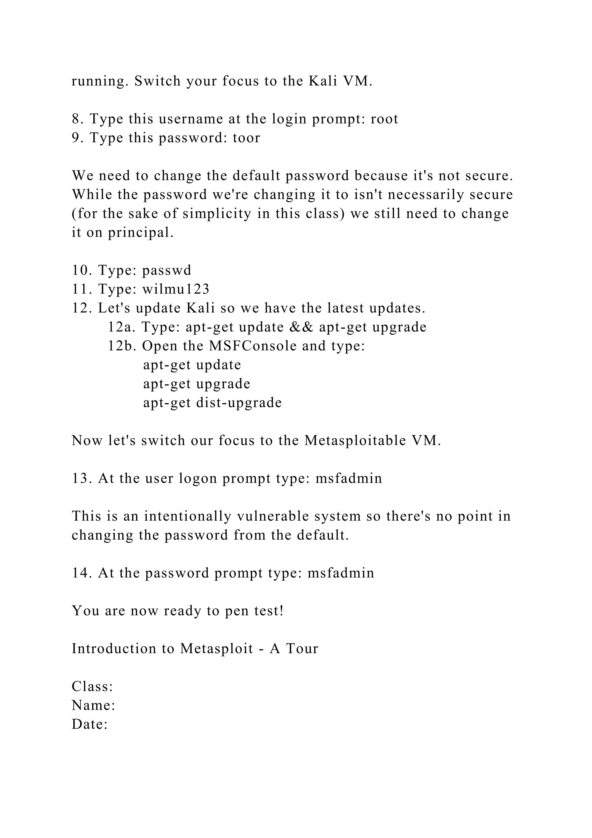 running. Switch your focus to the Kali VM.
8. Type this username at the login prompt: root
9. Type this password: toor
We need to change the default password because it's not secure.
While the password we're changing it to isn't necessarily secure
(for the sake of simplicity in this class) we still need to change
it on principal.
10. Type: passwd
11. Type: wilmu123
12. Let's update Kali so we have the latest updates.
12a. Type: apt-get update && apt-get upgrade
12b. Open the MSFConsole and type:
apt-get update
apt-get upgrade
apt-get dist-upgrade
Now let's switch our focus to the Metasploitable VM.
13. At the user logon prompt type: msfadmin
This is an intentionally vulnerable system so there's no point in
changing the password from the default.
14. At the password prompt type: msfadmin
You are now ready to pen test!
Introduction to Metasploit - A Tour
Class:
Name:
Date:
 