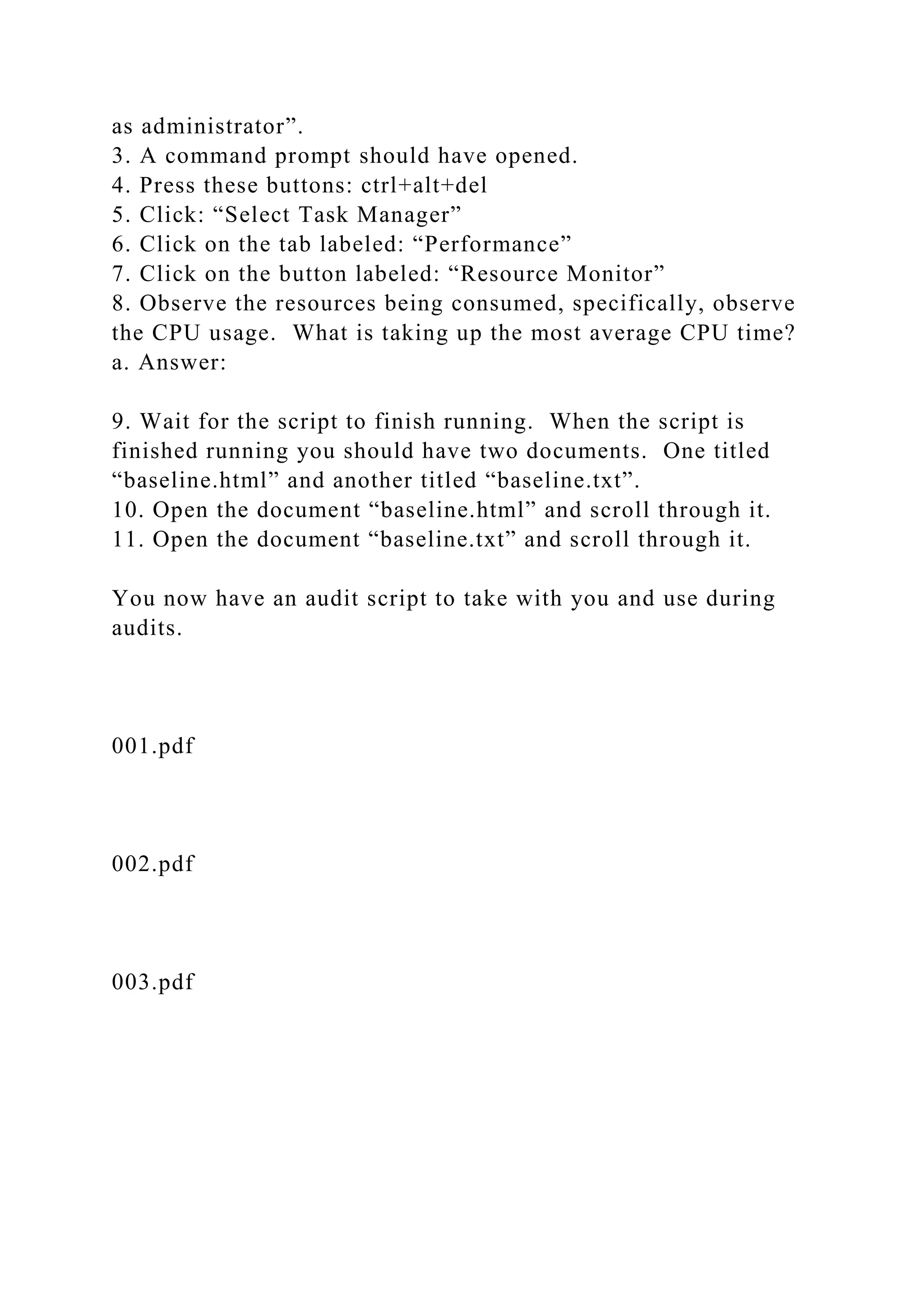 as administrator”.
3. A command prompt should have opened.
4. Press these buttons: ctrl+alt+del
5. Click: “Select Task Manager”
6. Click on the tab labeled: “Performance”
7. Click on the button labeled: “Resource Monitor”
8. Observe the resources being consumed, specifically, observe
the CPU usage. What is taking up the most average CPU time?
a. Answer:
9. Wait for the script to finish running. When the script is
finished running you should have two documents. One titled
“baseline.html” and another titled “baseline.txt”.
10. Open the document “baseline.html” and scroll through it.
11. Open the document “baseline.txt” and scroll through it.
You now have an audit script to take with you and use during
audits.
001.pdf
002.pdf
003.pdf
 