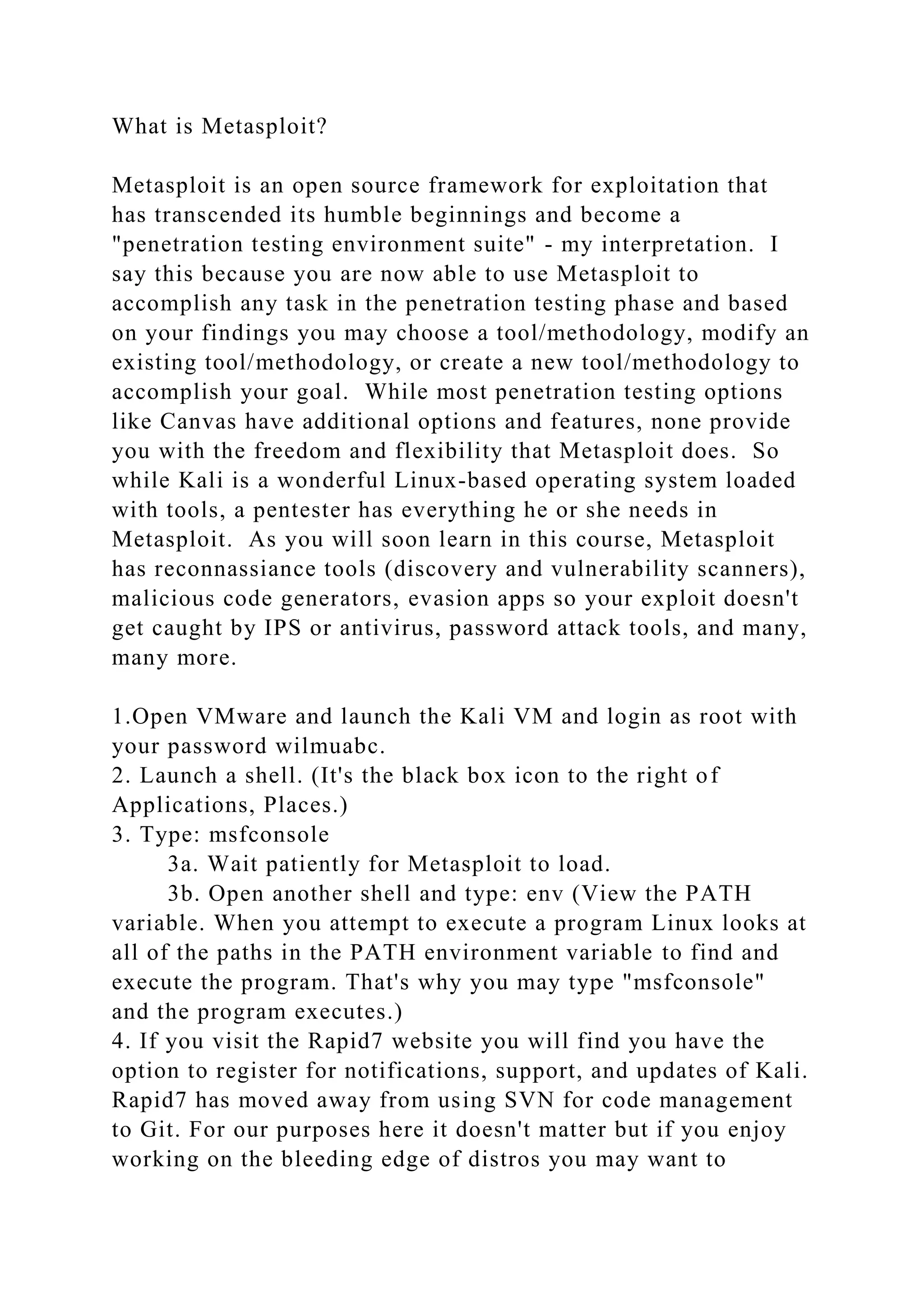 What is Metasploit?
Metasploit is an open source framework for exploitation that
has transcended its humble beginnings and become a
"penetration testing environment suite" - my interpretation. I
say this because you are now able to use Metasploit to
accomplish any task in the penetration testing phase and based
on your findings you may choose a tool/methodology, modify an
existing tool/methodology, or create a new tool/methodology to
accomplish your goal. While most penetration testing options
like Canvas have additional options and features, none provide
you with the freedom and flexibility that Metasploit does. So
while Kali is a wonderful Linux-based operating system loaded
with tools, a pentester has everything he or she needs in
Metasploit. As you will soon learn in this course, Metasploit
has reconnassiance tools (discovery and vulnerability scanners),
malicious code generators, evasion apps so your exploit doesn't
get caught by IPS or antivirus, password attack tools, and many,
many more.
1.Open VMware and launch the Kali VM and login as root with
your password wilmuabc.
2. Launch a shell. (It's the black box icon to the right of
Applications, Places.)
3. Type: msfconsole
3a. Wait patiently for Metasploit to load.
3b. Open another shell and type: env (View the PATH
variable. When you attempt to execute a program Linux looks at
all of the paths in the PATH environment variable to find and
execute the program. That's why you may type "msfconsole"
and the program executes.)
4. If you visit the Rapid7 website you will find you have the
option to register for notifications, support, and updates of Kali.
Rapid7 has moved away from using SVN for code management
to Git. For our purposes here it doesn't matter but if you enjoy
working on the bleeding edge of distros you may want to
 