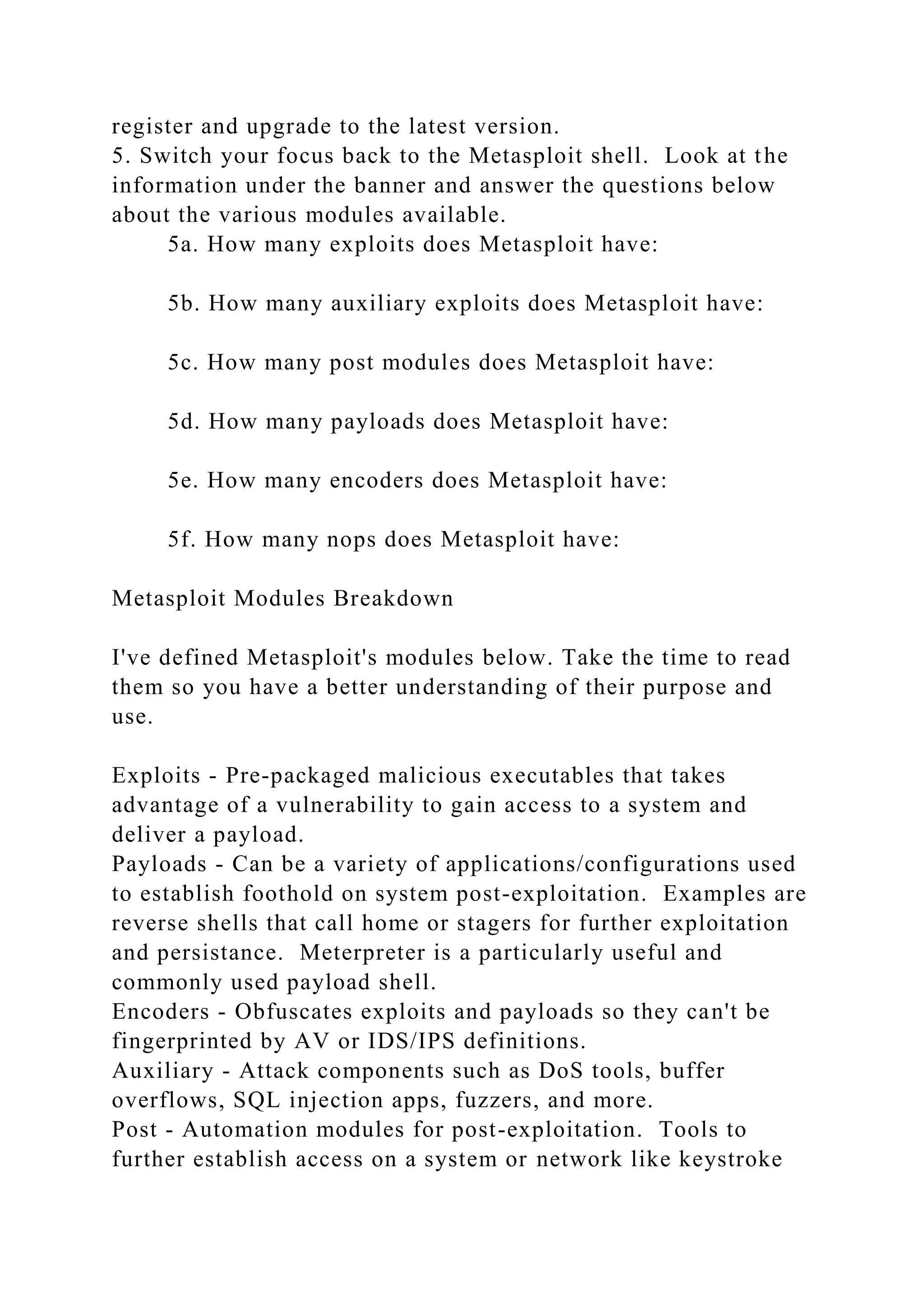 register and upgrade to the latest version.
5. Switch your focus back to the Metasploit shell. Look at the
information under the banner and answer the questions below
about the various modules available.
5a. How many exploits does Metasploit have:
5b. How many auxiliary exploits does Metasploit have:
5c. How many post modules does Metasploit have:
5d. How many payloads does Metasploit have:
5e. How many encoders does Metasploit have:
5f. How many nops does Metasploit have:
Metasploit Modules Breakdown
I've defined Metasploit's modules below. Take the time to read
them so you have a better understanding of their purpose and
use.
Exploits - Pre-packaged malicious executables that takes
advantage of a vulnerability to gain access to a system and
deliver a payload.
Payloads - Can be a variety of applications/configurations used
to establish foothold on system post-exploitation. Examples are
reverse shells that call home or stagers for further exploitation
and persistance. Meterpreter is a particularly useful and
commonly used payload shell.
Encoders - Obfuscates exploits and payloads so they can't be
fingerprinted by AV or IDS/IPS definitions.
Auxiliary - Attack components such as DoS tools, buffer
overflows, SQL injection apps, fuzzers, and more.
Post - Automation modules for post-exploitation. Tools to
further establish access on a system or network like keystroke
 