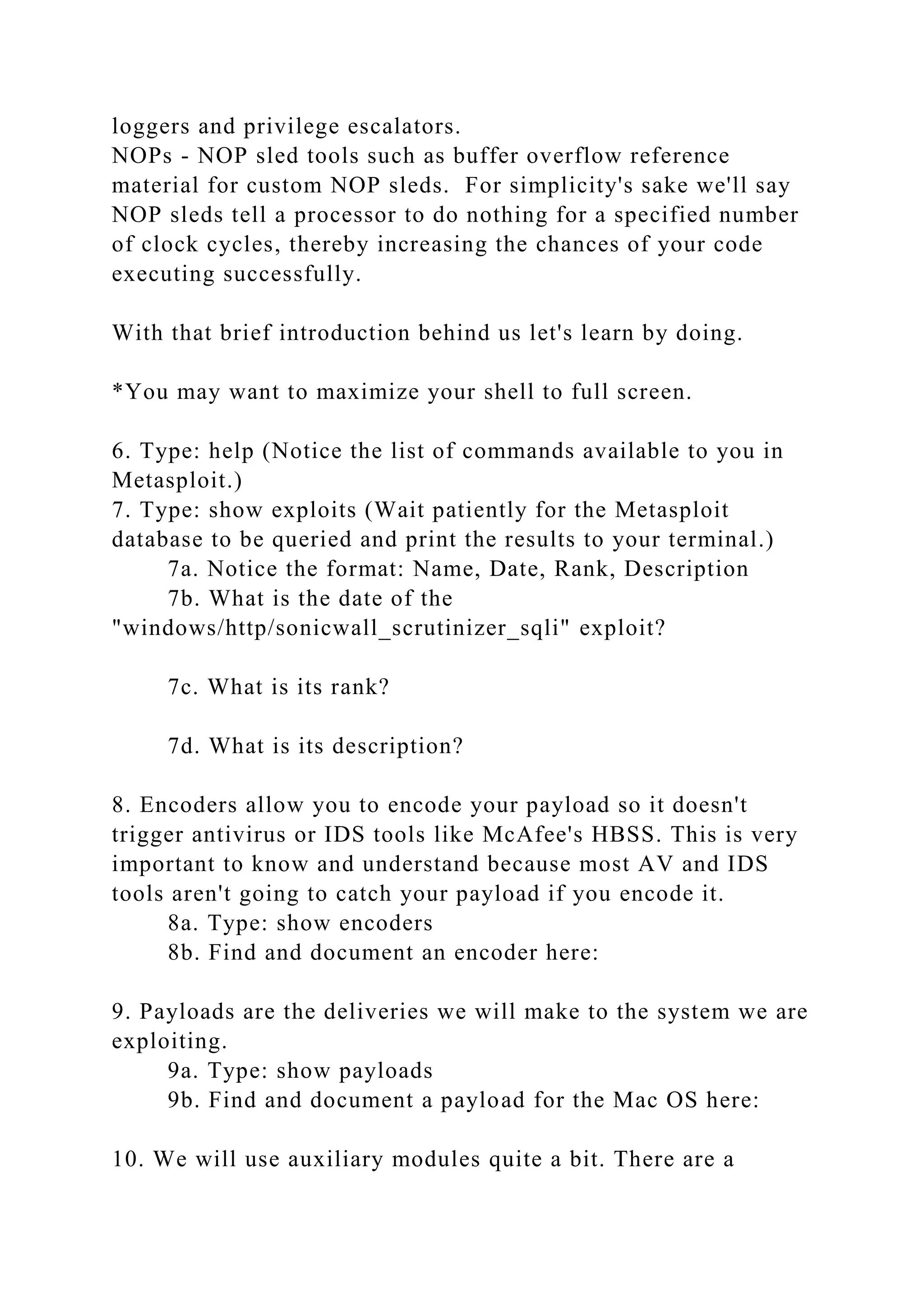 loggers and privilege escalators.
NOPs - NOP sled tools such as buffer overflow reference
material for custom NOP sleds. For simplicity's sake we'll say
NOP sleds tell a processor to do nothing for a specified number
of clock cycles, thereby increasing the chances of your code
executing successfully.
With that brief introduction behind us let's learn by doing.
*You may want to maximize your shell to full screen.
6. Type: help (Notice the list of commands available to you in
Metasploit.)
7. Type: show exploits (Wait patiently for the Metasploit
database to be queried and print the results to your terminal.)
7a. Notice the format: Name, Date, Rank, Description
7b. What is the date of the
"windows/http/sonicwall_scrutinizer_sqli" exploit?
7c. What is its rank?
7d. What is its description?
8. Encoders allow you to encode your payload so it doesn't
trigger antivirus or IDS tools like McAfee's HBSS. This is very
important to know and understand because most AV and IDS
tools aren't going to catch your payload if you encode it.
8a. Type: show encoders
8b. Find and document an encoder here:
9. Payloads are the deliveries we will make to the system we are
exploiting.
9a. Type: show payloads
9b. Find and document a payload for the Mac OS here:
10. We will use auxiliary modules quite a bit. There are a
 