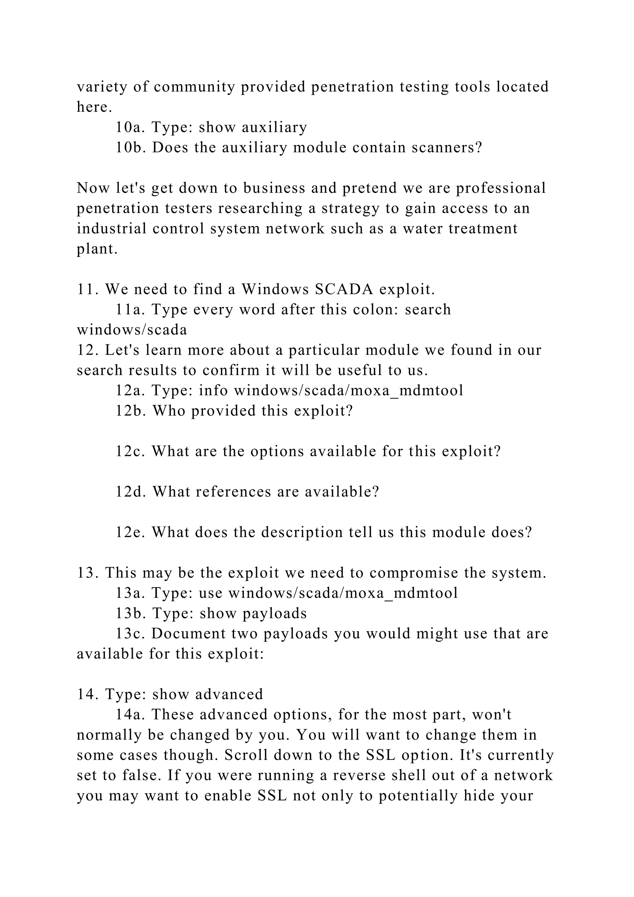 variety of community provided penetration testing tools located
here.
10a. Type: show auxiliary
10b. Does the auxiliary module contain scanners?
Now let's get down to business and pretend we are professional
penetration testers researching a strategy to gain access to an
industrial control system network such as a water treatment
plant.
11. We need to find a Windows SCADA exploit.
11a. Type every word after this colon: search
windows/scada
12. Let's learn more about a particular module we found in our
search results to confirm it will be useful to us.
12a. Type: info windows/scada/moxa_mdmtool
12b. Who provided this exploit?
12c. What are the options available for this exploit?
12d. What references are available?
12e. What does the description tell us this module does?
13. This may be the exploit we need to compromise the system.
13a. Type: use windows/scada/moxa_mdmtool
13b. Type: show payloads
13c. Document two payloads you would might use that are
available for this exploit:
14. Type: show advanced
14a. These advanced options, for the most part, won't
normally be changed by you. You will want to change them in
some cases though. Scroll down to the SSL option. It's currently
set to false. If you were running a reverse shell out of a network
you may want to enable SSL not only to potentially hide your
 