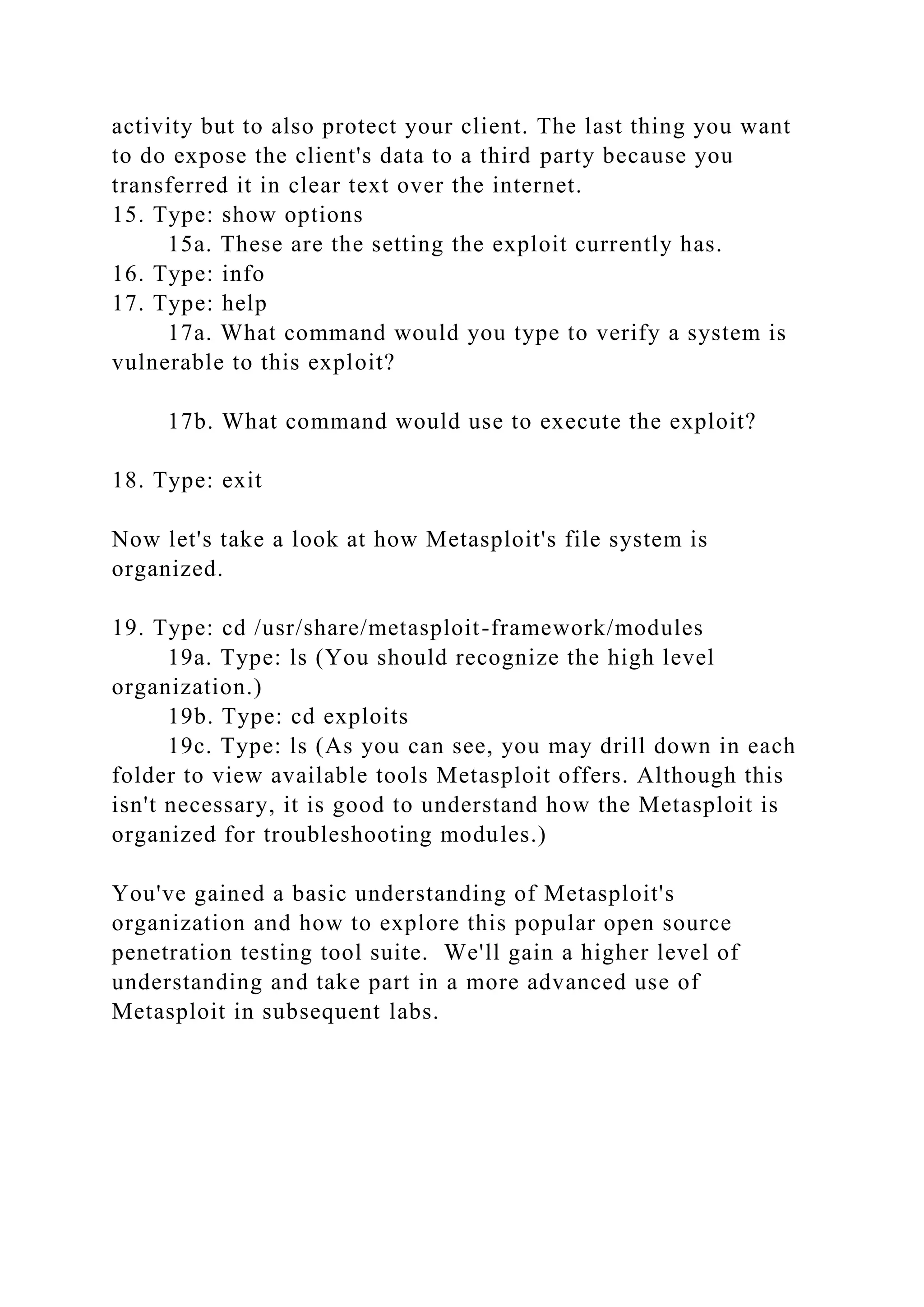 activity but to also protect your client. The last thing you want
to do expose the client's data to a third party because you
transferred it in clear text over the internet.
15. Type: show options
15a. These are the setting the exploit currently has.
16. Type: info
17. Type: help
17a. What command would you type to verify a system is
vulnerable to this exploit?
17b. What command would use to execute the exploit?
18. Type: exit
Now let's take a look at how Metasploit's file system is
organized.
19. Type: cd /usr/share/metasploit-framework/modules
19a. Type: ls (You should recognize the high level
organization.)
19b. Type: cd exploits
19c. Type: ls (As you can see, you may drill down in each
folder to view available tools Metasploit offers. Although this
isn't necessary, it is good to understand how the Metasploit is
organized for troubleshooting modules.)
You've gained a basic understanding of Metasploit's
organization and how to explore this popular open source
penetration testing tool suite. We'll gain a higher level of
understanding and take part in a more advanced use of
Metasploit in subsequent labs.
 