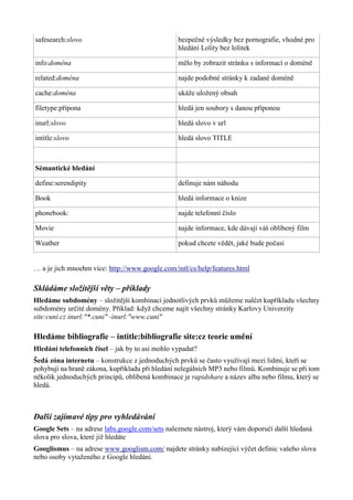 safesearch:slovo bezpečné výsledky bez pornografie, vhodné pro
hledání Lolity bez lolitek
info:doména mělo by zobrazit stránku s informací o doméně
related:doména najde podobné stránky k zadané doméně
cache:doména ukáže uložený obsah
filetype:přípona hledá jen soubory s danou příponou
inurl:slovo hledá slovo v url
intitle:slovo hledá slovo TITLE
Sémantické hledání
define:serendipity definuje nám náhodu
Book hledá informace o knize
phonebook: najde telefonní číslo
Movie najde informace, kde dávají váš oblíbený film
Weather pokud chcete vědět, jaké bude počasí
… a je jich mnoehm více: http://www.google.com/intl/cs/help/features.html
Skládáme složitější věty – příklady
Hledáme subdomény – složitější kombinací jednotlivých prvků můžeme nalézt kupříkladu všechny
subdomény určité domény. Příklad: když chceme najít všechny stránky Karlovy Univerzity
site:cuni.cz inurl:"*.cuni" -inurl:"www.cuni"
Hledáme bibliografie – intitle:bibliografie site:cz teorie umění
Hledání telefonních čísel – jak by to asi mohlo vypadat?
Šedá zóna internetu – konstrukce z jednoduchých prvků se často využívají mezi lidmi, kteří se
pohybují na hraně zákona, kupříkladu při hledání nelegálních MP3 nebo filmů. Kombinuje se při tom
několik jednoduchých principů, oblíbená kombinace je rapidshare a název alba nebo filmu, který se
hledá.
Další zajímavé tipy pro vyhledávání
Google Sets – na adrese labs.google.com/sets naleznete nástroj, který vám doporučí další hledaná
slova pro slova, které již hledáte
Googlismus – na adrese www.googlism.com/ najdete stránky nabízející výčet definic vašeho slova
nebo osoby vytaženého z Google hledání.
 