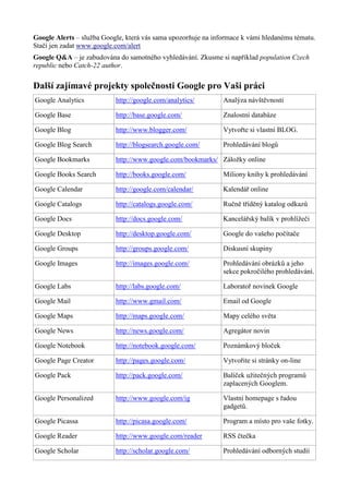 Google Alerts – služba Google, která vás sama upozorňuje na informace k vámi hledanému tématu.
Stačí jen zadat www.google.com/alert
Google Q&A – je zabudována do samotného vyhledávání. Zkusme si například population Czech
republic nebo Catch-22 author.
Další zajímavé projekty společnosti Google pro Vaši práci
Google Analytics http://google.com/analytics/ Analýza návštěvnosti
Google Base http://base.google.com/ Znalostní databáze
Google Blog http://www.blogger.com/ Vytvořte si vlastní BLOG.
Google Blog Search http://blogsearch.google.com/ Prohledávání blogů
Google Bookmarks http://www.google.com/bookmarks/ Záložky online
Google Books Search http://books.google.com/ Miliony knihy k prohledávání
Google Calendar http://google.com/calendar/ Kalendář online
Google Catalogs http://catalogs.google.com/ Ručně tříděný katalog odkazů
Google Docs http://docs.google.com/ Kancelářský balík v prohlížeči
Google Desktop http://desktop.google.com/ Google do vašeho počítače
Google Groups http://groups.google.com/ Diskusní skupiny
Google Images http://images.google.com/ Prohledávání obrázků a jeho
sekce pokročilého prohledávání.
Google Labs http://labs.google.com/ Laboratoř novinek Google
Google Mail http://www.gmail.com/ Email od Google
Google Maps http://maps.google.com/ Mapy celého světa
Google News http://news.google.com/ Agregátor novin
Google Notebook http://notebook.google.com/ Poznámkový bloček
Google Page Creator http://pages.google.com/ Vytvořite si stránky on-line
Google Pack http://pack.google.com/ Balíček užitečných programů
zaplacených Googlem.
Google Personalized http://www.google.com/ig Vlastní homepage s řadou
gadgetů.
Google Picassa http://picasa.google.com/ Program a místo pro vaše fotky.
Google Reader http://www.google.com/reader RSS čtečka
Google Scholar http://scholar.google.com/ Prohledávání odborných studií
 