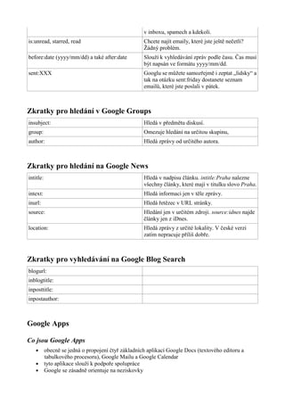 v inboxu, spamech a kdekoli.
is:unread, starred, read Chcete najít emaily, které jste ještě nečetli?
Žádný problém.
before:date (yyyy/mm/dd) a také after:date Slouží k vyhledávání zpráv podle času. Čas musí
být napsán ve formátu yyyy/mm/dd.
sent:XXX Googlu se můžete samozřejmě i zeptat „lidsky“ a
tak na otázku sent:friday dostanete seznam
emailů, které jste poslali v pátek.
Zkratky pro hledání v Google Groups
insubject: Hledá v předmětu diskusí.
group: Omezuje hledání na určitou skupinu,
author: Hledá zprávy od určitého autora.
Zkratky pro hledání na Google News
intitle: Hledá v nadpisu článku. intitle:Praha nalezne
všechny články, které mají v titulku slovo Praha.
intext: Hledá informaci jen v těle zprávy.
inurl: Hledá řetězec v URL stránky.
source: Hledání jen v určitém zdroji. source:idnes najde
články jen z iDnes.
location: Hledá zprávy z určité lokality. V české verzi
zatím nepracuje příliš dobře.
Zkratky pro vyhledávání na Google Blog Search
blogurl:
inblogtitle:
inposttitle:
inpostauthor:
Google Apps
Co jsou Google Apps
● obecně se jedná o propojení čtyř základních aplikací Google Docs (textového editoru a
tabulkového procesoru), Google Mailu a Google Calendar
● tyto aplikace slouží k podpoře spolupráce
● Google se zásadně orientuje na neziskovky
 