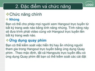 LOGO 
2. Đặc điểm và chức năng 
Chức năng chính 
 Nhúng 
Bạn có thể cho phép mọi người xem Hangout trực tuyến từ 
bất kỳ trang web nào bằng tính năng nhúng. Tính năng này 
sẽ đưa trình phát video cùng với Hangout trực tuyến lên 
bất kỳ trang web nào. 
Ứng dụng quay phim 
Bạn có thể kiểm soát việc hiển thị hay ẩn những người 
tham gia trong Hangout trực tuyến bằng ứng dụng Quay 
phim . Theo mặc định, tất cả Hangouts trực tuyến đều có 
ứng dụng Quay phim để bạn có thể kiểm soát các cài đặt 
 