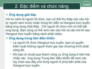 LOGO 2. Đặc điểm và chức năng 
 Ứng dụng giải đáp 
Với tư cách là người tổ chức, bạn có thể thu thập các câu hỏi 
từ người xem trước hoặc trong khi diễn ra Hangout trực tuyến 
bằng ứng dụng Giải Đáp . Chỉ người tổ chức mới có thể bật 
ứng dụng. Bạn cũng có thể xem các câu hỏi và câu trả lời sau 
Hangout trực tuyến bằng cách phát video. 
 Ứng dụng trung tâm điều khiển 
• Là người tổ chức Hangout trực tuyến, bạn có quyền 
kiểm soát những người tham gia vào chương trình phát 
sóng đó. 
• Khi bạn di chuột qua thanh công cụ Ứng dụng ở bên trái, 
nhấp vào ứng dụng Trung tâm điều khiển để xem các 
tùy chọn sau đây cho từng người ở phía bên phải của 
Hangout trực tuyến: 
 