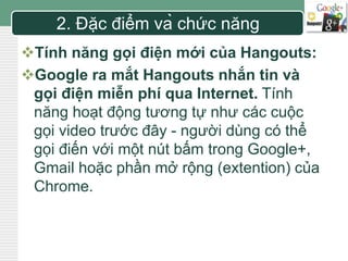 LOGO 
2. Đặc điểm và chức năng 
Tính năng gọi điện mới của Hangouts: 
Google ra mắt Hangouts nhắn tin và 
gọi điện miễn phí qua Internet. Tính 
năng hoạt động tương tự như các cuộc 
gọi video trước đây - người dùng có thể 
gọi điến với một nút bấm trong Google+, 
Gmail hoặc phần mở rộng (extention) của 
Chrome. 
 