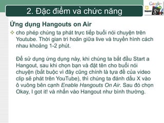LOGO 
2. Đặc điểm và chức năng 
Ứng dụng Hangouts on Air 
 cho phép chúng ta phát trực tiếp buổi nói chuyện trên 
Youtube. Thời gian trì hoãn giữa live và truyền hình cách 
nhau khoảng 1-2 phút. 
Để sử dụng ứng dụng này, khi chúng ta bắt đầu Start a 
Hangout, sau khi chọn bạn và đặt tên cho buổi nói 
chuyện (bắt buộc vì đây cũng chính là tựa đề của video 
clip sẽ phát trên YouTube), thì chúng ta đánh dấu X vào 
ô vuông bên cạnh Enable Hangouts On Air. Sau đó chọn 
Okay, I got it! và nhấn vào Hangout như bình thường. 
 