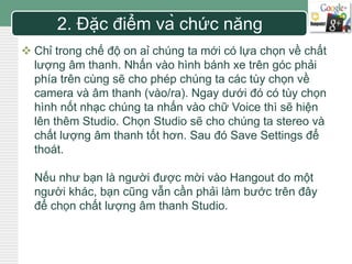 LOGO 
2. Đặc điểm và chức năng 
 Chỉ trong chế độ on aỉ chúng ta mới có lựa chọn về chất 
lượng âm thanh. Nhấn vào hình bánh xe trên góc phải 
phía trên cùng sẽ cho phép chúng ta các tùy chọn về 
camera và âm thanh (vào/ra). Ngay dưới đó có tùy chọn 
hình nốt nhạc chúng ta nhấn vào chữ Voice thì sẽ hiện 
lên thêm Studio. Chọn Studio sẽ cho chúng ta stereo và 
chất lượng âm thanh tốt hơn. Sau đó Save Settings để 
thoát. 
Nếu như bạn là người được mời vào Hangout do một 
người khác, bạn cũng vẫn cần phải làm bước trên đây 
để chọn chất lượng âm thanh Studio. 
 