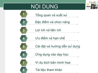 LOGO NỘI DUNG 
1 Tổng quan và xuất xứ 
2 Đặc điểm và chức năng 
3 
4 
5 
6 
7 
8 
Lợi ích và tiện ích 
Ưu điểm và hạn chế 
Cài đặt và hướng dẫn sử dụng 
Ứng dụng vào dạy học 
Ví dụ kịch bản minh họa 
Tài liệu tham khảo 
 