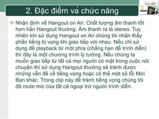 LOGO 
2. Đặc điểm và chức năng 
 Nhận định về Hangout on Air: Chất lượng âm thanh tốt 
hơn hẳn Hangout thường. Âm thanh ra là stereo. Tuy 
nhiên khi sử dụng Hangout on Air chúng tôi nhận thấy 
phần tiếng bị vọng khi giao tiếp với nhau. Nếu chỉ sử 
dụng để playback từ một phía (chẳng hạn để trình diễn) 
thì đây là một chương trình lý tưởng. Nếu chúng ta 
muốn giao tiếp từ tất cả mọi người có mặt trong cuộc nói 
chuyện thì sử dụng Hangout thường sẽ tránh được 
những vẫn đề về tiếng vọng hoặc có thể một số lỗi Mời 
Bạn khác. Trong clip này để tránh tiếng vọng chúng tôi 
đã mute mic của tất cả ngoại trừ người trình diễn. 
 