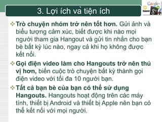 LOGO 3. Lợi ích và tiện ích 
Trò chuyện nhóm trở nên tốt hơn. Gửi ảnh và 
biểu tượng cảm xúc, biết được khi nào mọi 
người tham gia Hangout và gửi tin nhắn cho bạn 
bè bất kỳ lúc nào, ngay cả khi họ không được 
kết nối. 
Gọi điện video làm cho Hangouts trở nên thú 
vị hơn, biến cuộc trò chuyện bất kỳ thành gọi 
điện video với tối đa 10 người bạn. 
Tất cả bạn bè của bạn có thể sử dụng 
Hangouts. Hangouts hoạt động trên các máy 
tính, thiết bị Android và thiết bị Apple nên bạn có 
thể kết nối với mọi người. 
 