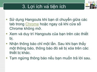 LOGO 
3. Lợi ích và tiện ích 
 Sử dụng Hangouts khi bạn di chuyển giữa các 
tab trong Chrome hoặc ngay cả khi cửa sổ 
Chrome không mở. 
 Xem và duy trì Hangouts của bạn trên các thiết 
bị. 
 Nhận thông báo chỉ một lần. Sau khi bạn thấy 
một thông báo, thông báo đó sẽ bị xóa trên các 
thiết bị khác. 
 Tạm ngừng thông báo nếu bạn muốn trả lời sau. 
 