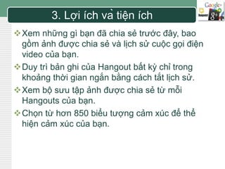 LOGO 
3. Lợi ích và tiện ích 
Xem những gì bạn đã chia sẻ trước đây, bao 
gồm ảnh được chia sẻ và lịch sử cuộc gọi điện 
video của bạn. 
Duy trì bản ghi của Hangout bất kỳ chỉ trong 
khoảng thời gian ngắn bằng cách tắt lịch sử. 
Xem bộ sưu tập ảnh được chia sẻ từ mỗi 
Hangouts của bạn. 
Chọn từ hơn 850 biểu tượng cảm xúc để thể 
hiện cảm xúc của bạn. 
 