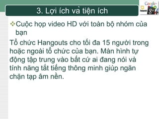 LOGO 3. Lợi ích và tiện ích 
Cuộc họp video HD với toàn bộ nhóm của 
bạn 
Tổ chức Hangouts cho tối đa 15 người trong 
hoặc ngoài tổ chức của bạn. Màn hình tự 
động tập trung vào bất cứ ai đang nói và 
tính năng tắt tiếng thông minh giúp ngăn 
chặn tạp âm nền. 
 