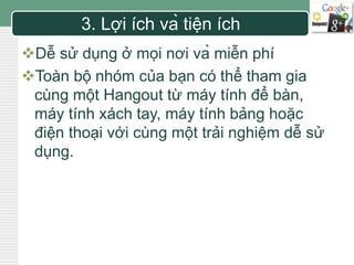 LOGO 3. Lợi ích và tiện ích 
Dễ sử dụng ở mọi nơi và miễn phí 
Toàn bộ nhóm của bạn có thể tham gia 
cùng một Hangout từ máy tính để bàn, 
máy tính xách tay, máy tính bảng hoặc 
điện thoại với cùng một trải nghiệm dễ sử 
dụng. 
 