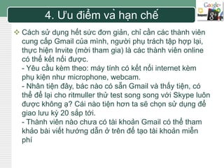 LOGO 4. Ưu điểm và hạn chế 
 Cách sử dụng hết sức đơn giản, chỉ cần các thành viên 
cung cấp Gmail của mình, người phụ trách tập hợp lại, 
thực hiện Invite (mời tham gia) là các thành viên online 
có thể kết nối được. 
- Yêu cầu kèm theo: máy tính có kết nối internet kèm 
phụ kiện như microphone, webcam. 
- Nhân tiện đây, bác nào có sẵn Gmail và thấy tiện, có 
thể để lại cho ritmuller thử test song song với Skype luôn 
được không ạ? Cái nào tiện hơn ta sẽ chọn sử dụng để 
giao lưu kỳ 20 sắp tới. 
- Thành viên nào chưa có tài khoản Gmail có thể tham 
khảo bài viết hướng dẫn ở trên để tạo tài khoản miễn 
phí 
 