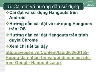 LOGO 
5. Cài đặt và hướng dẫn sử dụng 
Cài đặt và sử dụng Hangouts trên 
Android 
Hướng dẫn cài đặt và sử dụng Hangouts 
trên iOS 
Hướng dẫn cài đặt Hangouts trên trình 
duyệt Chrome 
Xem chi tiết tại đậy 
http://aviosen.vn/Content/tabid/63/id/155- 
Huong-dan-nhan-tin-va-goi-dien-mien-phi-tren- 
Google-Hangouts.aspx 
 