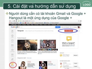 LOGO 
5. Cài đặt và hướng dẫn sử dụng 
Người dùng cần có tài khoản Gmail và Google + 
Hangout là một ứng dụng của Google + 
 