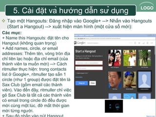 LOGO 
5. Cài đặt và hướng dẫn sử dụng 
 Tạo một Hangouts: Đăng nhập vào Google+ --> Nhấn vào Hangouts 
(Start a Hangout) --> xuất hiện màn hình (một cửa sổ mới): 
Các mục: 
+ Name this Hangouts: đặt tên cho 
Hangout (không quan trọng) 
+ Add names, circle, or email 
addresses: Thêm tên, vòng tròn địa 
chỉ liên lạc hoặc địa chỉ email (của 
thành viên ta muốn mời) --> Cách 
ritmuller thực hiện: trong contacts 
list ở Google+, ritmuller tạo sẵn 1 
circle (như 1 group) được đặt tên là 
Sax Club (gồm email các thành 
viên). Vào đến đây, ritmuller chỉ việc 
gõ Sax Club là tất cả các thành viên 
có email trong circle đó đều được 
mời cùng một lúc, đỡ mất thời gian 
mời từng người. 
+ Sau đó nhấn vào nút Hangout. 
 