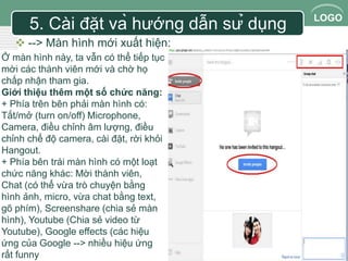LOGO 
5. Cài đặt và hướng dẫn sử dụng 
 --> Màn hình mới xuất hiện: 
Ở màn hình này, ta vẫn có thể tiếp tục 
mời các thành viên mới và chờ họ 
chấp nhận tham gia. 
Giới thiệu thêm một số chức năng: 
+ Phía trên bên phải màn hình có: 
Tắt/mở (turn on/off) Microphone, 
Camera, điều chỉnh âm lượng, điều 
chỉnh chế độ camera, cài đặt, rời khỏi 
Hangout. 
+ Phía bên trái màn hình có một loạt 
chức năng khác: Mời thành viên, 
Chat (có thể vừa trò chuyện bằng 
hình ảnh, micro, vừa chat bằng text, 
gõ phím), Screenshare (chia sẻ màn 
hình), Youtube (Chia sẻ video từ 
Youtube), Google effects (các hiệu 
ứng của Google --> nhiều hiệu ứng 
rất funny 
 