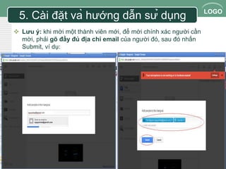 LOGO 
5. Cài đặt và hướng dẫn sử dụng 
 Lưu ý: khi mời một thành viên mới, để mời chính xác người cần 
mời, phải gõ đầy đủ địa chỉ email của người đó, sau đó nhấn 
Submit, ví dụ: 
 