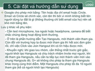 LOGO 
5. Cài đặt và hướng dẫn sử dụng 
 Google cho phép mời bằng: Tên hoặc địa chỉ email hoặc Circle. 
Email và Circle sẽ chính xác, còn tên thì bởi vì mình không biết tên 
người dùng tự đặt là gì (thông thường chỉ biết email của họ) nên sẽ 
khó mời bằng tên. 
Lưu ý khác về phụ kiện: 
- Cần test microphone, loa ngoài hoặc headphone, camera để biết 
chắc chúng đang hoạt động bình thường. 
- Ở trên là phần hướng dẫn Tạo Hangouts, mời thành viên tham gia. 
Còn đối với trường hợp ta được mời tham gia thì hết sức đơn giản 
rồi, chỉ việc Click vào Join Hangout khi có tín hiệu được mời. 
- Khuyến nghị: khi giao lưu nhóm, cần thống nhất trước giờ giấc, 
người khởi tạo Hangouts và chịu trách nhiệm Invite mọi người, khi 
đã tham gia Hangouts, nếu cần ta tiếp tục mời thành viên mới vào 
chung Hangouts đó, G+ sẽ không cho phép ta tham gia Hangouts 
khác trong cùng thời điểm. Một Hangouts cho phép tối đa 10 người 
tham gia (kể cả người khởi tạo Hangouts) 
 