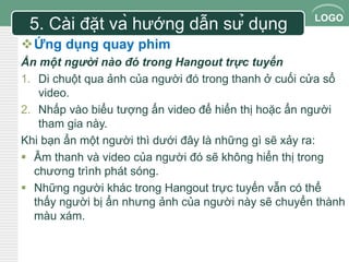 LOGO 
5. Cài đặt và hướng dẫn sử dụng 
Ứng dụng quay phim 
Ẩn một người nào đó trong Hangout trực tuyến 
1. Di chuột qua ảnh của người đó trong thanh ở cuối cửa sổ 
video. 
2. Nhấp vào biểu tượng ẩn video để hiển thị hoặc ẩn người 
tham gia này. 
Khi bạn ẩn một người thì dưới đây là những gì sẽ xảy ra: 
 Âm thanh và video của người đó sẽ không hiển thị trong 
chương trình phát sóng. 
 Những người khác trong Hangout trực tuyến vẫn có thể 
thấy người bị ẩn nhưng ảnh của người này sẽ chuyển thành 
màu xám. 
 
