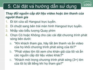 LOGO 
5. Cài đặt và hướng dẫn sử dụng 
Thay đổi nguồn cấp dữ liệu video hoặc âm thanh của 
người tham gia 
1. Đi tới cửa sổ Hangout trực tuyến. 
2. Di chuột sang bên trái màn hình Hangout trực tuyến. 
3. Nhấp vào biểu tượng Quay phim 
4. Chọn Có hoặc Không cho các cài đặt chương trình phát 
sóng bên dưới: 
a. "Khi khách tham gia, hãy tắt âm thanh và ẩn video 
của họ khỏi chương trình phát sóng của tôi?" 
b. "Phát video lớn tôi xem cho khán giả của tôi và ẩn 
các nguồn cấp dữ liệu video khác?" 
c. "Khách mới trong chương trình phát sóng (3+) lớn 
của tôi bị tắt tiếng khi họ tham gia?" 
 