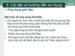 LOGO 
5. Cài đặt và hướng dẫn sử dụng 
Ứng dụng giải đáp 
. 
Bật hoặc tắt ứng dụng Giải Đáp 
 Chỉ người tổ chức mới có thể bật hoặc tắt ứng dụng Giải 
Đáp trước khi phát sóng. Bạn không thể thay đổi cài đặt 
này trong quá trình phát sóng. 
1. Truy cập trang sự kiện Hangout trực tuyến. 
2. Nhấp vào ứng dụng Giải Đáp . 
3. Khi người xem bắt đầu đăng câu hỏi, nhấp vào Chọn 
dưới câu hỏi để đánh dấu là câu hỏi "Hiện đang trả lời". 
 