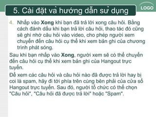 LOGO 
5. Cài đặt và hướng dẫn sử dụng 
4. Nhấp vào Xong khi bạn đã trả lời xong câu hỏi. Bằng 
cách đánh dấu khi bạn trả lời câu hỏi, thao tác đó cũng 
sẽ ghi nhớ câu hỏi vào video, cho phép người xem 
chuyển đến câu hỏi cụ thể khi xem bản ghi của chương 
trình phát sóng. 
Sau khi bạn nhấp vào Xong, người xem sẽ có thể chuyển 
đến câu hỏi cụ thể khi xem bản ghi của Hangout trực 
tuyến. 
Để xem các câu hỏi và câu hỏi nào đã được trả lời hay bị 
coi là spam, hãy đi tới phía trên cùng bên phải của cửa sổ 
Hangout trực tuyến. Sau đó, người tổ chức có thể chọn 
"Câu hỏi", "Câu hỏi đã được trả lời" hoặc "Spam". 
 