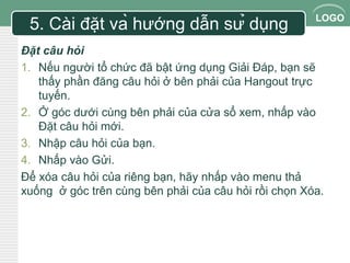 LOGO 
5. Cài đặt và hướng dẫn sử dụng 
Đặt câu hỏi 
1. Nếu người tổ chức đã bật ứng dụng Giải Đáp, bạn sẽ 
thấy phần đăng câu hỏi ở bên phải của Hangout trực 
tuyến. 
2. Ở góc dưới cùng bên phải của cửa sổ xem, nhấp vào 
Đặt câu hỏi mới. 
3. Nhập câu hỏi của bạn. 
4. Nhấp vào Gửi. 
Để xóa câu hỏi của riêng bạn, hãy nhấp vào menu thả 
xuống ở góc trên cùng bên phải của câu hỏi rồi chọn Xóa. 
 