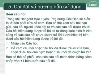 LOGO 
5. Cài đặt và hướng dẫn sử dụng 
Xem câu hỏi 
Trong khi Hangout trực tuyến, ứng dụng Giải Đáp sẽ hiển 
thị ở bên phải cửa sổ xem. Bạn có thể xem câu hỏi bạn 
gửi, câu hỏi người khác đặt ra và các câu hỏi được trả lời. 
Câu hỏi hiện đang được trả lời sẽ tự động xuất hiện ở trên 
cùng và các câu hỏi chưa được trả lời được hiển thị bên 
dưới câu hỏi hiện đang được trả lời đó. 
1. Nhấp vào Câu hỏi. 
2. Để xem câu hỏi hoặc câu hỏi đã được trả lời của bạn, 
chọn "Câu hỏi của bạn" hoặc "Câu hỏi đã được trả lời". 
Bạn có thể bỏ phiếu cho các câu hỏi mình thích bằng cách 
nhấp vào +1 bên dưới câu hỏi đó. 
 