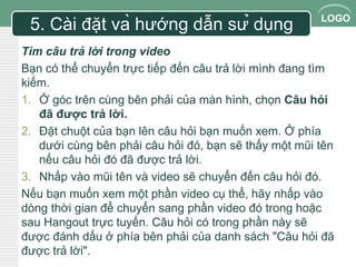 LOGO 
5. Cài đặt và hướng dẫn sử dụng 
Tìm câu trả lời trong video 
Bạn có thể chuyển trực tiếp đến câu trả lời mình đang tìm 
kiếm. 
1. Ở góc trên cùng bên phải của màn hình, chọn Câu hỏi 
đã được trả lời. 
2. Đặt chuột của bạn lên câu hỏi bạn muốn xem. Ở phía 
dưới cùng bên phải câu hỏi đó, bạn sẽ thấy một mũi tên 
nếu câu hỏi đó đã được trả lời. 
3. Nhấp vào mũi tên và video sẽ chuyển đến câu hỏi đó. 
Nếu bạn muốn xem một phần video cụ thể, hãy nhấp vào 
dòng thời gian để chuyển sang phần video đó trong hoặc 
sau Hangout trực tuyến. Câu hỏi có trong phần này sẽ 
được đánh dấu ở phía bên phải của danh sách "Câu hỏi đã 
được trả lời". 
 