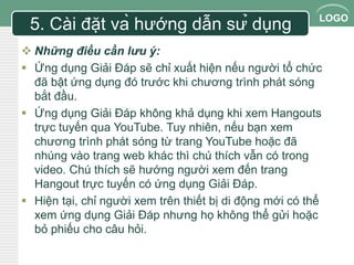 LOGO 
5. Cài đặt và hướng dẫn sử dụng 
 Những điều cần lưu ý: 
 Ứng dụng Giải Đáp sẽ chỉ xuất hiện nếu người tổ chức 
đã bật ứng dụng đó trước khi chương trình phát sóng 
bắt đầu. 
 Ứng dụng Giải Đáp không khả dụng khi xem Hangouts 
trực tuyến qua YouTube. Tuy nhiên, nếu bạn xem 
chương trình phát sóng từ trang YouTube hoặc đã 
nhúng vào trang web khác thì chú thích vẫn có trong 
video. Chú thích sẽ hướng người xem đến trang 
Hangout trực tuyến có ứng dụng Giải Đáp. 
 Hiện tại, chỉ người xem trên thiết bị di động mới có thể 
xem ứng dụng Giải Đáp nhưng họ không thể gửi hoặc 
bỏ phiếu cho câu hỏi. 
 