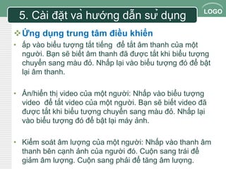 LOGO 
5. Cài đặt và hướng dẫn sử dụng 
Ứng dụng trung tâm điều khiển 
• ấp vào biểu tượng tắt tiếng để tắt âm thanh của một 
người. Bạn sẽ biết âm thanh đã được tắt khi biểu tượng 
chuyển sang màu đỏ. Nhấp lại vào biểu tượng đó để bật 
lại âm thanh. 
• Ẩn/hiển thị video của một người: Nhấp vào biểu tượng 
video để tắt video của một người. Bạn sẽ biết video đã 
được tắt khi biểu tượng chuyển sang màu đỏ. Nhấp lại 
vào biểu tượng đó để bật lại máy ảnh. 
• Kiểm soát âm lượng của một người: Nhấp vào thanh âm 
thanh bên cạnh ảnh của người đó. Cuộn sang trái để 
giảm âm lượng. Cuộn sang phải để tăng âm lượng. 
 