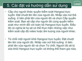 LOGO 
5. Cài đặt và hướng dẫn sử dụng 
• Cấp cho người khác quyền kiểm soát Hangout trực 
tuyến: Đặt chuột lên tên của người đó. Nhấp vào nút thả 
xuống ở bên phải tên của người đó và chọn Cấp quyền 
kiểm soát. Bạn sẽ cấp cho người đó cùng quyền kiểm 
soát như mình đối với toàn bộ Hangout trực tuyến. Điều 
đó có nghĩa là họ sẽ có thể thực hiện những việc như 
kiểm soát cấp độ video hoặc âm lượng của người khác. 
• Từ chối một người khỏi Hangout trực tuyến: Đặt chuột 
lên tên của người đó. Nhấp vào nút thả xuống ở bên 
phải tên của người đó và chọn Từ chối. Người đó sẽ bị 
xóa khỏi Hangout trực tuyến và không thể tham gia nữa. 
 