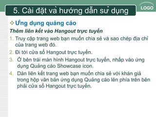 LOGO 
5. Cài đặt và hướng dẫn sử dụng 
Ứng dụng quảng cáo 
Thêm liên kết vào Hangout trực tuyến 
1. Truy cập trang web bạn muốn chia sẻ và sao chép địa chỉ 
của trang web đó. 
2. Đi tới cửa sổ Hangout trực tuyến. 
3. Ở bên trái màn hình Hangout trực tuyến, nhấp vào ứng 
dụng Quảng cáo Showcase icon. 
4. Dán liên kết trang web bạn muốn chia sẻ với khán giả 
trong hộp văn bản ứng dụng Quảng cáo lên phía trên bên 
phải cửa sổ Hangout trực tuyến. 
 