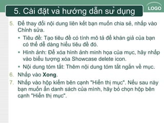 LOGO 
5. Cài đặt và hướng dẫn sử dụng 
5. Để thay đổi nội dung liên kết bạn muốn chia sẻ, nhấp vào 
Chỉnh sửa. 
 Tiêu đề: Tạo tiêu đề có tính mô tả để khán giả của bạn 
có thể dễ dàng hiểu tiêu đề đó. 
 Hình ảnh: Để xóa hình ảnh minh họa của mục, hãy nhấp 
vào biểu tượng xóa Showcase delete icon. 
 Nội dung tóm tắt: Thêm nội dung tóm tắt ngắn về mục. 
6. Nhấp vào Xong. 
7. Nhấp vào hộp kiểm bên cạnh "Hiển thị mục". Nếu sau này 
bạn muốn ẩn danh sách của mình, hãy bỏ chọn hộp bên 
cạnh "Hiển thị mục". 
 