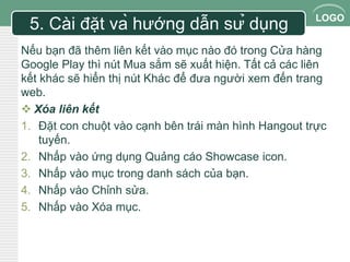 LOGO 
5. Cài đặt và hướng dẫn sử dụng 
Nếu bạn đã thêm liên kết vào mục nào đó trong Cửa hàng 
Google Play thì nút Mua sắm sẽ xuất hiện. Tất cả các liên 
kết khác sẽ hiển thị nút Khác để đưa người xem đến trang 
web. 
 Xóa liên kết 
1. Đặt con chuột vào cạnh bên trái màn hình Hangout trực 
tuyến. 
2. Nhấp vào ứng dụng Quảng cáo Showcase icon. 
3. Nhấp vào mục trong danh sách của bạn. 
4. Nhấp vào Chỉnh sửa. 
5. Nhấp vào Xóa mục. 
 