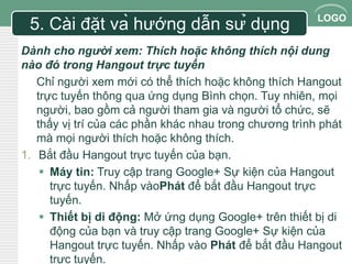 LOGO 
5. Cài đặt và hướng dẫn sử dụng 
Dành cho người xem: Thích hoặc không thích nội dung 
nào đó trong Hangout trực tuyến 
Chỉ người xem mới có thể thích hoặc không thích Hangout 
trực tuyến thông qua ứng dụng Bình chọn. Tuy nhiên, mọi 
người, bao gồm cả người tham gia và người tổ chức, sẽ 
thấy vị trí của các phần khác nhau trong chương trình phát 
mà mọi người thích hoặc không thích. 
1. Bắt đầu Hangout trực tuyến của bạn. 
 Máy tin: Truy cập trang Google+ Sự kiện của Hangout 
trực tuyến. Nhấp vàoPhát để bắt đầu Hangout trực 
tuyến. 
 Thiết bị di động: Mở ứng dụng Google+ trên thiết bị di 
động của bạn và truy cập trang Google+ Sự kiện của 
Hangout trực tuyến. Nhấp vào Phát để bắt đầu Hangout 
trực tuyến. 
 