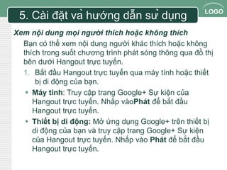LOGO 
5. Cài đặt và hướng dẫn sử dụng 
Xem nội dung mọi người thích hoặc không thích 
Bạn có thể xem nội dung người khác thích hoặc không 
thích trong suốt chương trình phát sóng thông qua đồ thị 
bên dưới Hangout trực tuyến. 
1. Bắt đầu Hangout trực tuyến qua máy tính hoặc thiết 
bị di động của bạn. 
 Máy tính: Truy cập trang Google+ Sự kiện của 
Hangout trực tuyến. Nhấp vàoPhát để bắt đầu 
Hangout trực tuyến. 
 Thiết bị di động: Mở ứng dụng Google+ trên thiết bị 
di động của bạn và truy cập trang Google+ Sự kiện 
của Hangout trực tuyến. Nhấp vào Phát để bắt đầu 
Hangout trực tuyến. 
 