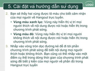LOGO 
5. Cài đặt và hướng dẫn sử dụng 
2. Bạn sẽ thấy hai vùng được tô màu cho biết cảm nhận 
của mọi người về Hangout trực tuyến. 
 Vùng màu xanh lục: Vùng này hiển thị vị trí mọi 
người thích về nội dung được nói hoặc hiển thị trong 
chương trình phát sóng. 
 Vùng màu đỏ: Vùng này hiển thị vị trí mọi người 
không thích về nội dung được nói hoặc hiển thị trong 
chương trình phát sóng. 
3. Nhấp vào vòng tròn dọc đường kẻ để đi tới phần 
chương trình phát sóng để biết nội dung mọi người 
thích hoặc không thích. Bạn cũng có thể nhấp vào một 
điểm cụ thể trong dòng thời gian của chương trình phát 
sóng để biết ý kiến của mọi người về phần đó trong 
Hangout trực tuyến 
 