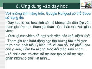 LOGO 6. Ứng dụng vào dạy học 
Với những tính năng trên, Google Hangout có thể được 
sử dụng để: 
- Dạy học từ xa: học sinh có thể không cần đến lớp vẫn 
tham gia lớp học, tham gia thảo luận, thắc mắc với giáo 
viên; 
- Xem lại các video để dạy sinh viên các khái niệm khó; 
- Tham gia các hoạt động học tập tương tác thời gian 
thực như: phát biểu ý kiến, trả lời câu hỏi, bỏ phiếu cho 
các ý kiến, kiểm tra miệng, trao đổi thảo luận nhóm… 
- Tổ chức các trò chơi hỗ trợ học tập có hỗ trợ việc 
phân nhóm: ô chữ, lật hình… 
 