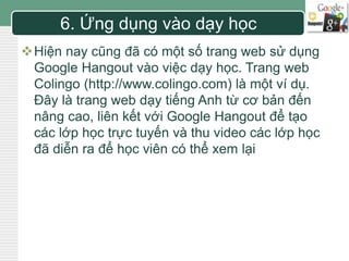 LOGO 6. Ứng dụng vào dạy học 
Hiện nay cũng đã có một số trang web sử dụng 
Google Hangout vào việc dạy học. Trang web 
Colingo (http://www.colingo.com) là một ví dụ. 
Đây là trang web dạy tiếng Anh từ cơ bản đến 
nâng cao, liên kết với Google Hangout để tạo 
các lớp học trực tuyến và thu video các lớp học 
đã diễn ra để học viên có thể xem lại 
 