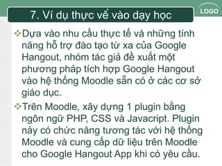 LOGO 7. Ví dụ thực vế vào dạy học 
Dựa vào nhu cầu thực tế và những tính 
năng hỗ trợ đào tạo từ xa của Google 
Hangout, nhóm tác giả đề xuất một 
phương pháp tích hợp Google Hangout 
vào hệ thống Moodle sẵn có ở các cơ sở 
giáo dục. 
Trên Moodle, xây dựng 1 plugin bằng 
ngôn ngữ PHP, CSS và Javacript. Plugin 
này có chức năng tương tác với hệ thống 
Moodle và cung cấp dữ liệu trên Moodle 
cho Google Hangout App khi có yêu cầu. 
 